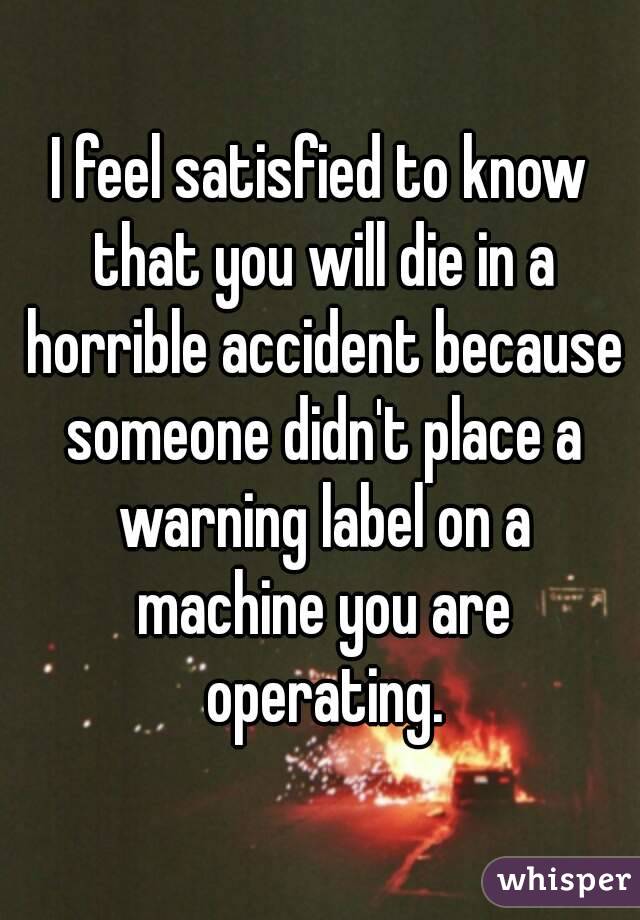 I feel satisfied to know that you will die in a horrible accident because someone didn't place a warning label on a machine you are operating.