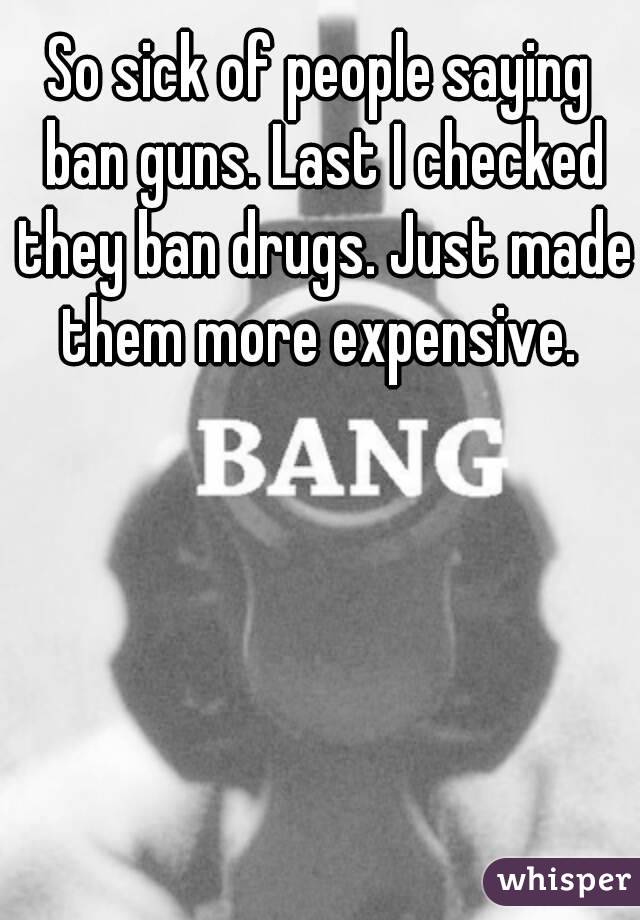 So sick of people saying ban guns. Last I checked they ban drugs. Just made them more expensive. 