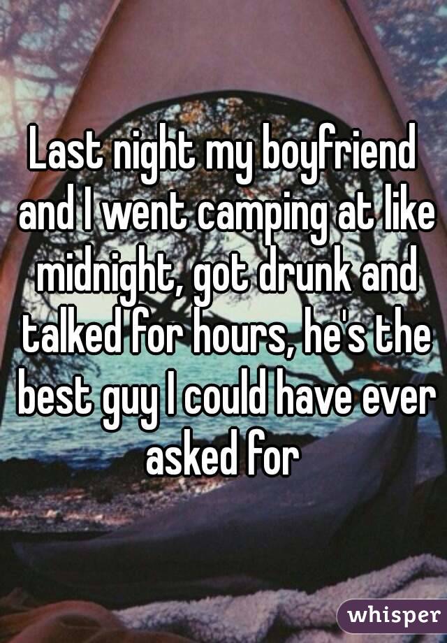 Last night my boyfriend and I went camping at like midnight, got drunk and talked for hours, he's the best guy I could have ever asked for 