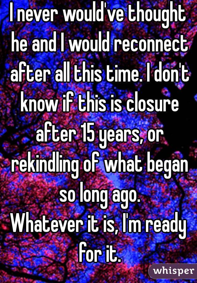 I never would've thought he and I would reconnect after all this time. I don't know if this is closure after 15 years, or rekindling of what began so long ago.
Whatever it is, I'm ready for it.