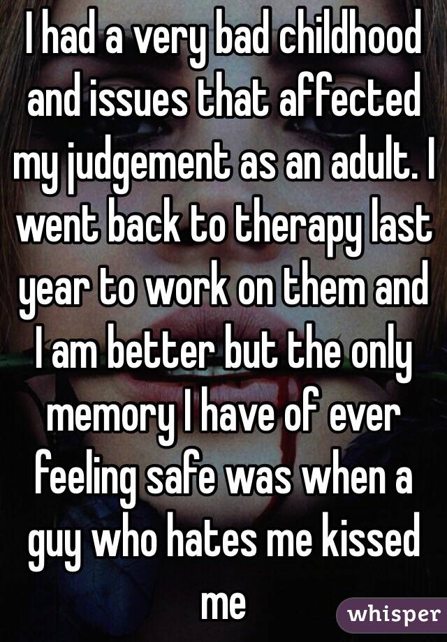 I had a very bad childhood and issues that affected my judgement as an adult. I went back to therapy last year to work on them and I am better but the only memory I have of ever feeling safe was when a guy who hates me kissed me