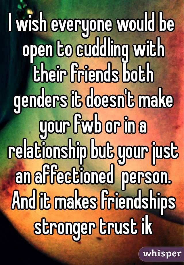 I wish everyone would be open to cuddling with their friends both genders it doesn't make your fwb or in a relationship but your just an affectioned  person. And it makes friendships stronger trust ik