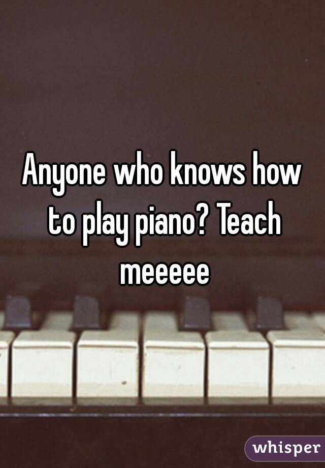 Anyone who knows how to play piano? Teach meeeee