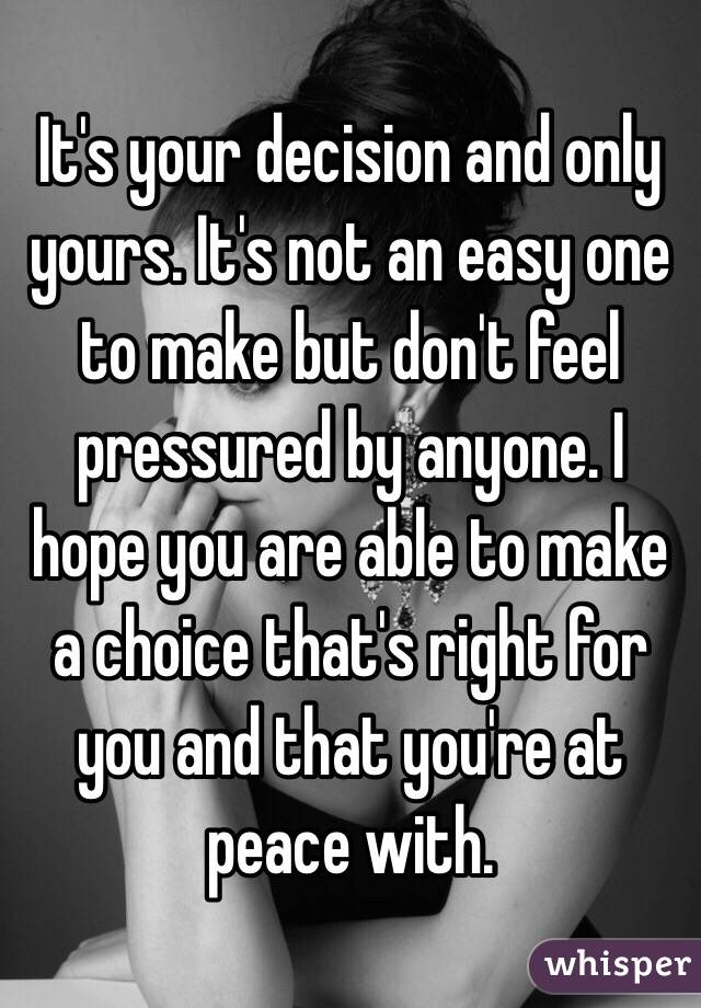 It's your decision and only yours. It's not an easy one to make but don't feel pressured by anyone. I hope you are able to make a choice that's right for you and that you're at peace with. 