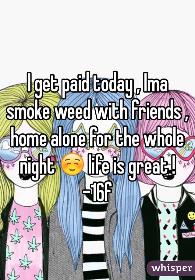 I get paid today , Ima smoke weed with friends , home alone for the whole night ☺️ life is great ! 
-16f