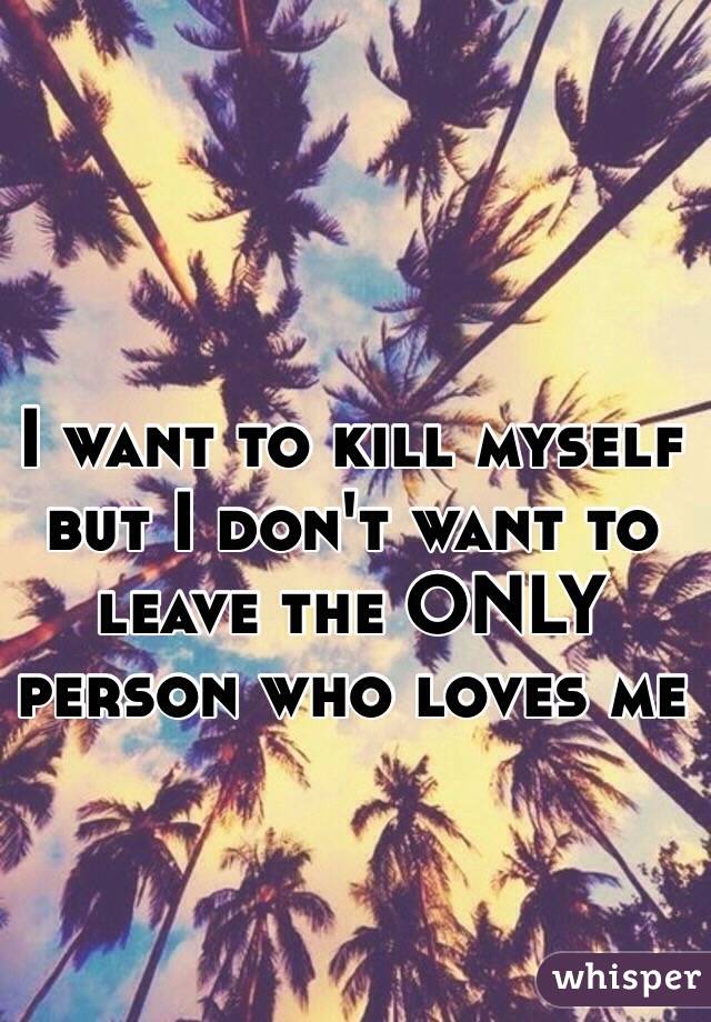 I want to kill myself but I don't want to leave the ONLY person who loves me
