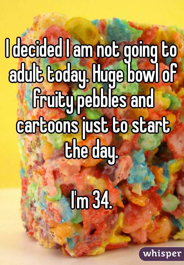 I decided I am not going to adult today. Huge bowl of fruity pebbles and cartoons just to start the day. 

I'm 34.