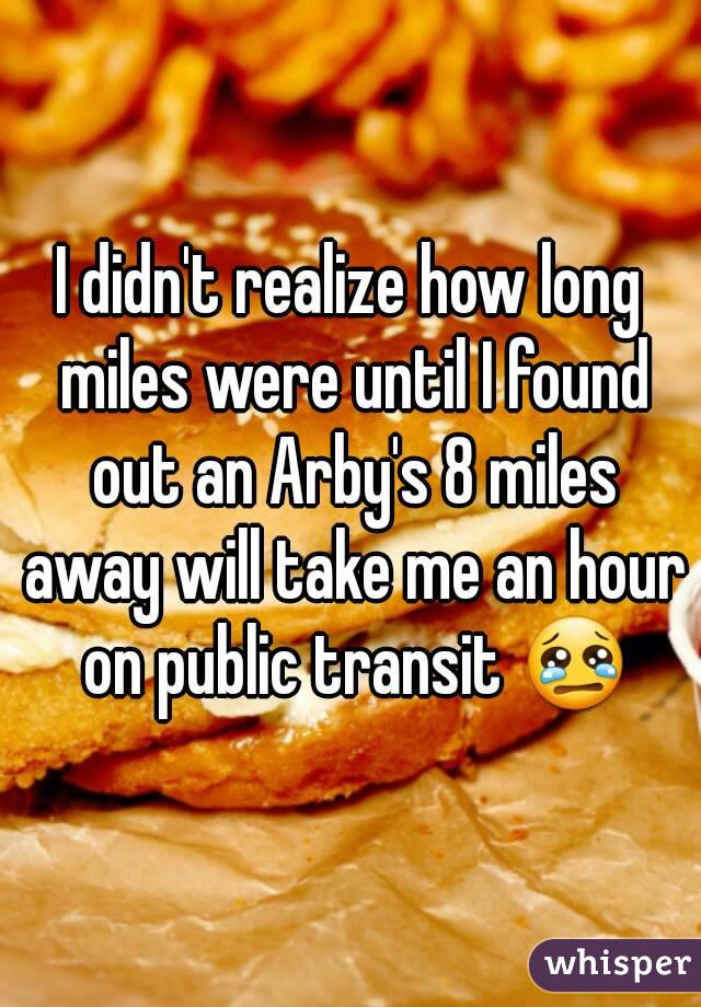 I didn't realize how long miles were until I found out an Arby's 8 miles away will take me an hour on public transit 😢