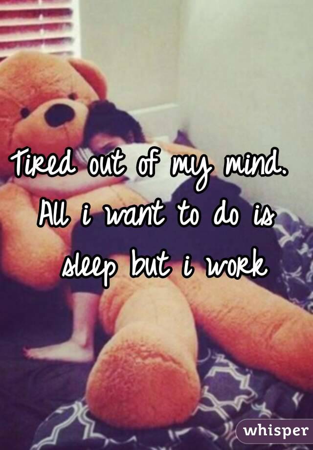 Tired out of my mind. 
All i want to do is sleep but i work