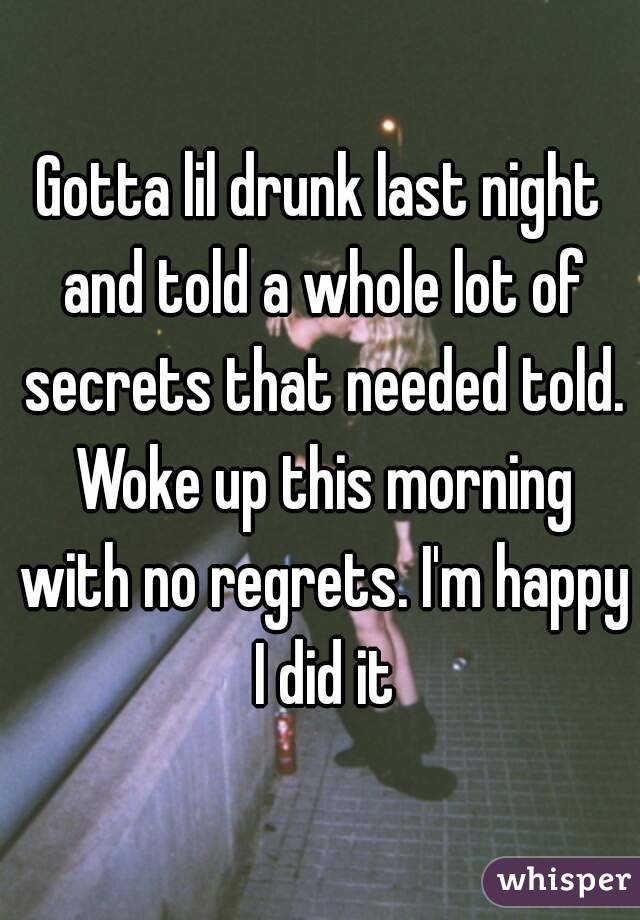 Gotta lil drunk last night and told a whole lot of secrets that needed told. Woke up this morning with no regrets. I'm happy I did it