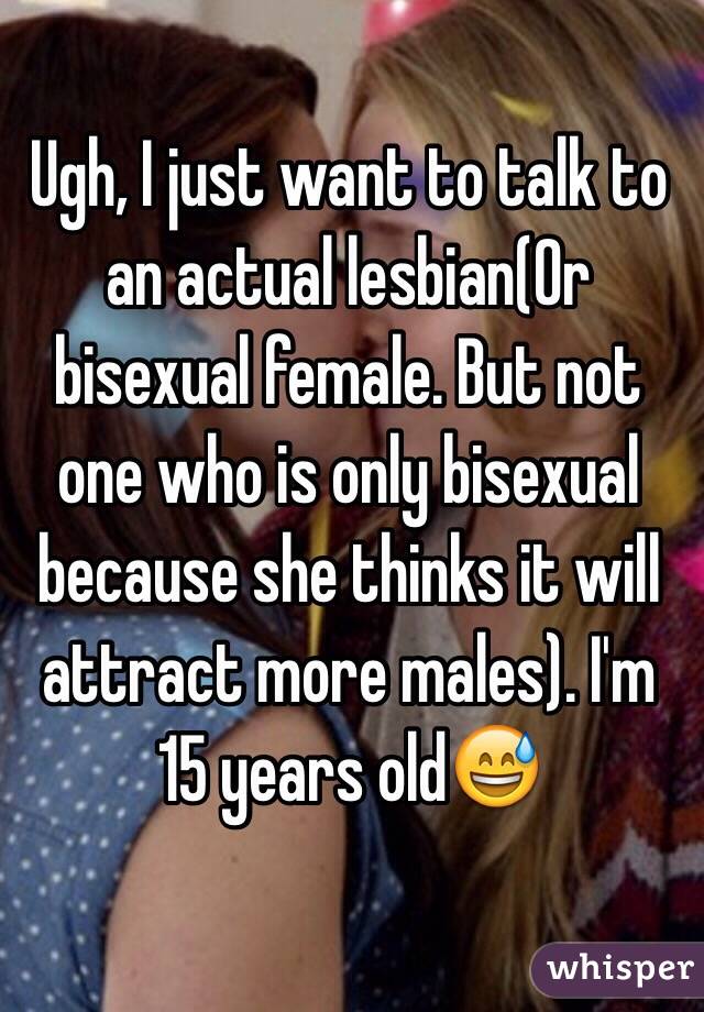 Ugh, I just want to talk to an actual lesbian(Or bisexual female. But not one who is only bisexual because she thinks it will attract more males). I'm 15 years old😅
