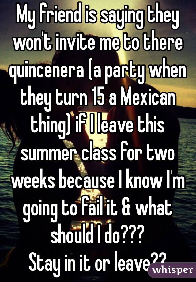 My friend is saying they won't invite me to there quincenera (a party when they turn 15 a Mexican thing) if I leave this summer class for two weeks because I know I'm going to fail it & what should I do???
Stay in it or leave??