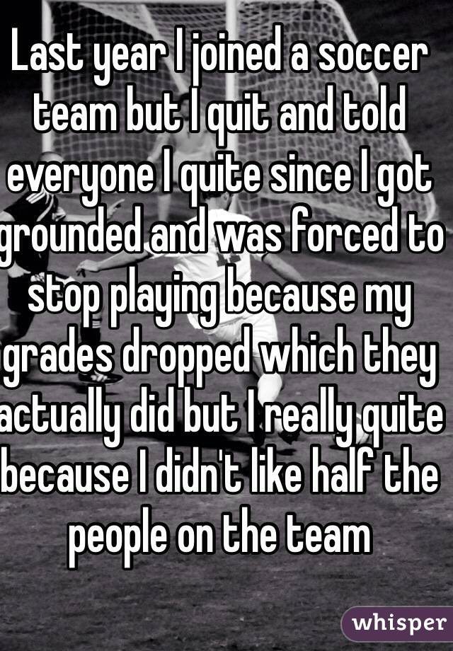 Last year I joined a soccer team but I quit and told everyone I quite since I got grounded and was forced to stop playing because my grades dropped which they actually did but I really quite because I didn't like half the people on the team