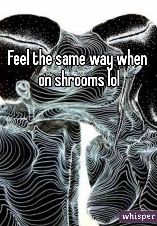 Feel the same way when on shrooms lol