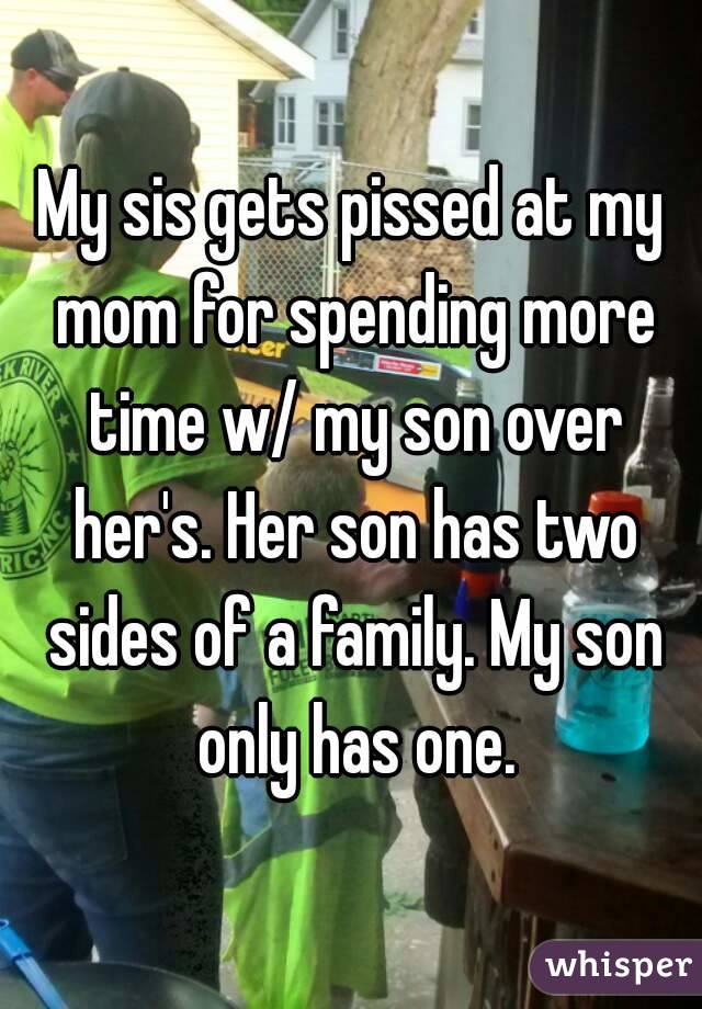 My sis gets pissed at my mom for spending more time w/ my son over her's. Her son has two sides of a family. My son only has one.