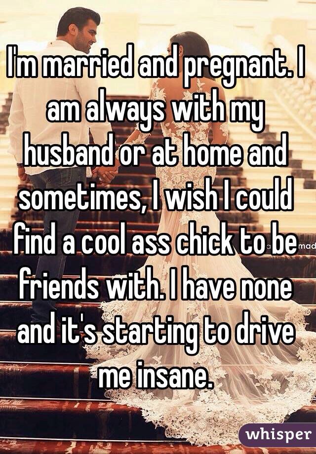 I'm married and pregnant. I am always with my husband or at home and sometimes, I wish I could find a cool ass chick to be friends with. I have none and it's starting to drive me insane.