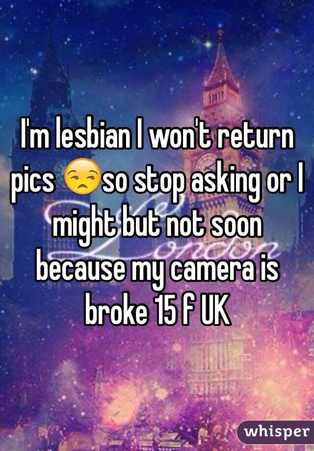 I'm lesbian I won't return pics 😒so stop asking or I might but not soon because my camera is broke 15 f UK 