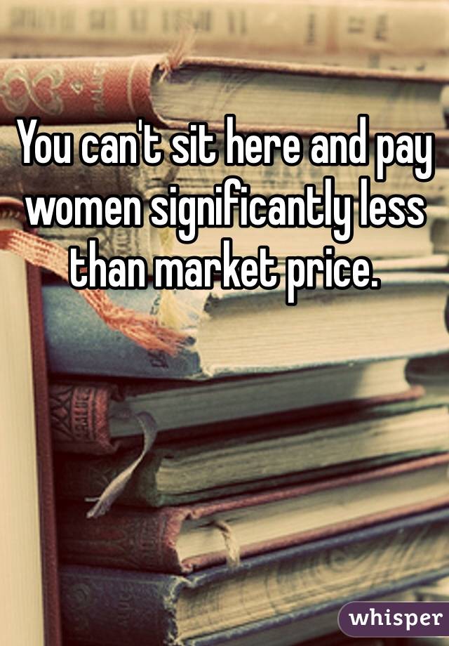 You can't sit here and pay women significantly less than market price. 