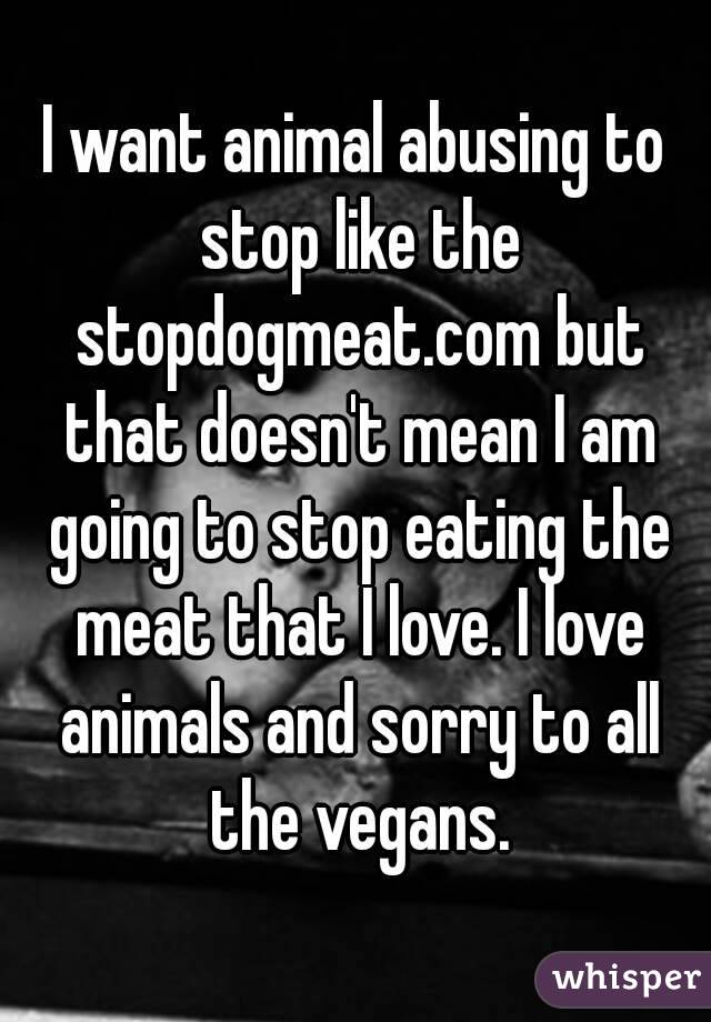 I want animal abusing to stop like the stopdogmeat.com but that doesn't mean I am going to stop eating the meat that I love. I love animals and sorry to all the vegans.