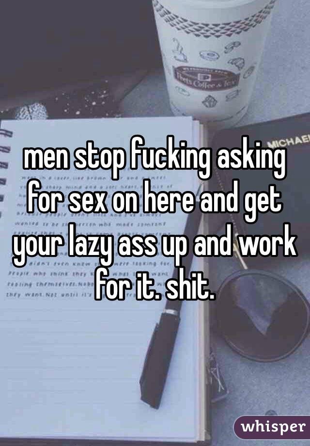 men stop fucking asking for sex on here and get your lazy ass up and work for it. shit. 