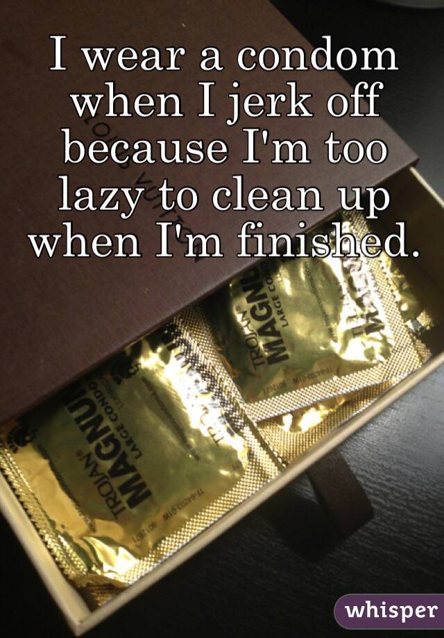 I wear a condom when I jerk off because I'm too lazy to clean up when I'm finished.