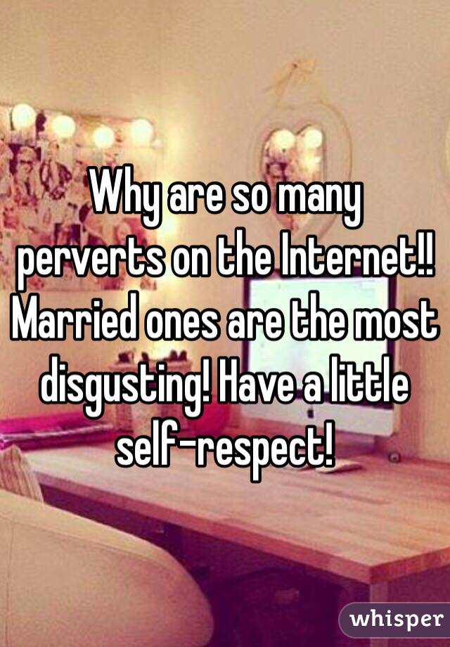 Why are so many perverts on the Internet!! Married ones are the most disgusting! Have a little self-respect!