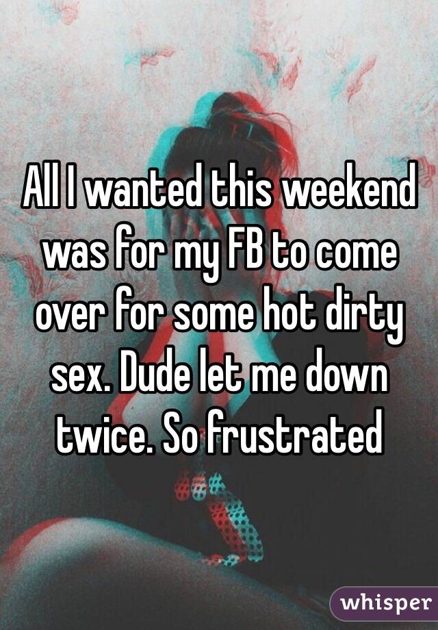 All I wanted this weekend was for my FB to come over for some hot dirty sex. Dude let me down twice. So frustrated 