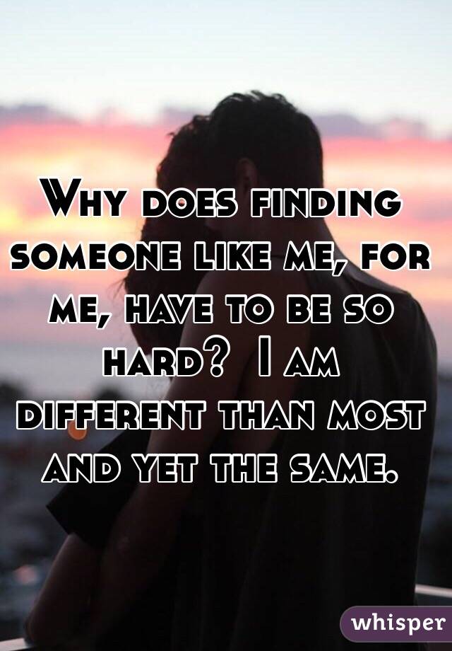 Why does finding someone like me, for me, have to be so hard?  I am different than most and yet the same.