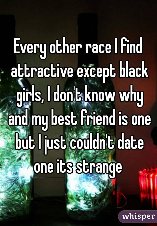 Every other race I find attractive except black girls, I don't know why and my best friend is one but I just couldn't date one its strange 