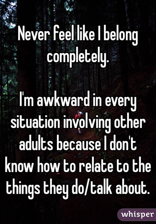 Never feel like I belong completely. 

I'm awkward in every situation involving other adults because I don't know how to relate to the things they do/talk about. 