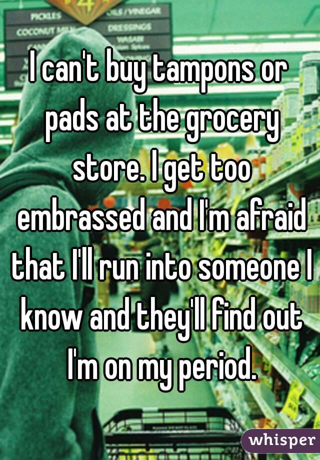 I can't buy tampons or pads at the grocery store. I get too embrassed and I'm afraid that I'll run into someone I know and they'll find out I'm on my period.