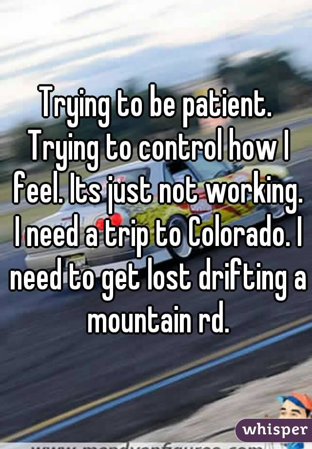 Trying to be patient. Trying to control how I feel. Its just not working. I need a trip to Colorado. I need to get lost drifting a mountain rd.