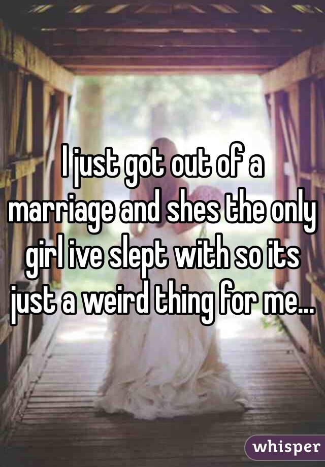 I just got out of a marriage and shes the only girl ive slept with so its just a weird thing for me...