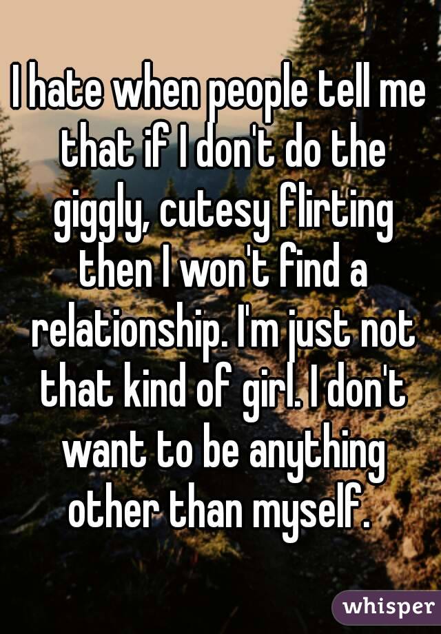 I hate when people tell me that if I don't do the giggly, cutesy flirting then I won't find a relationship. I'm just not that kind of girl. I don't want to be anything other than myself. 