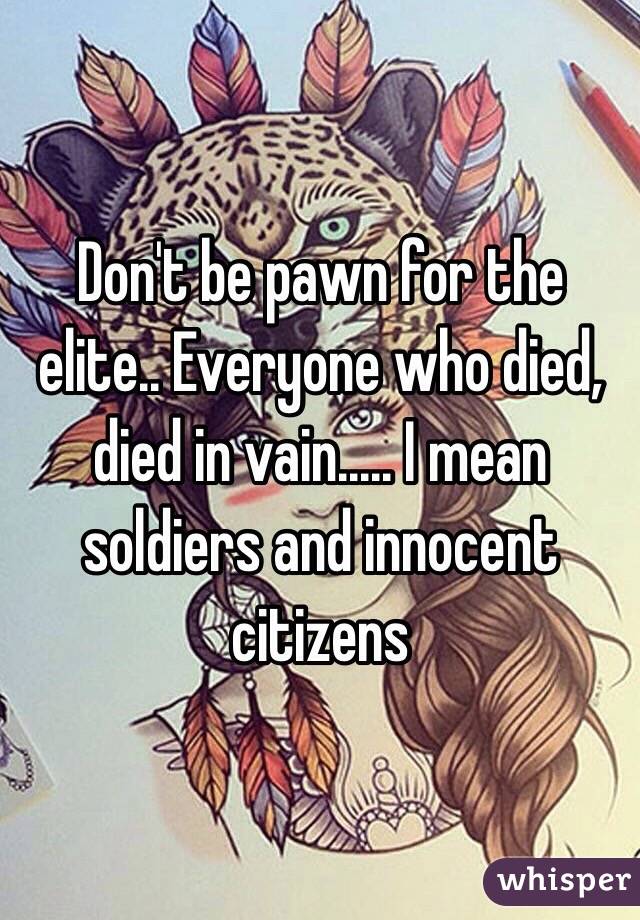 Don't be pawn for the elite.. Everyone who died, died in vain..... I mean soldiers and innocent citizens 