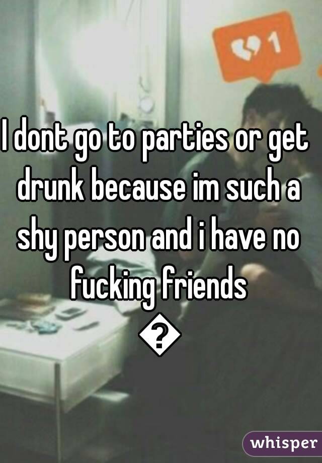 I dont go to parties or get drunk because im such a shy person and i have no fucking friends 😔