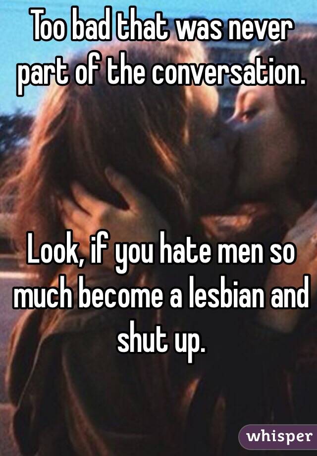 Too bad that was never part of the conversation.



Look, if you hate men so much become a lesbian and shut up.