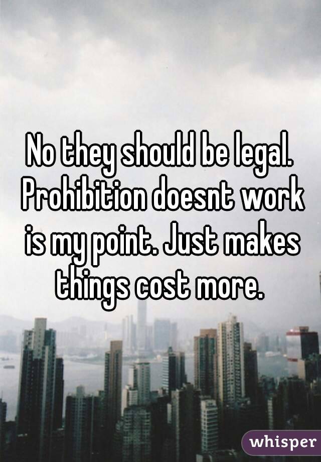 No they should be legal. Prohibition doesnt work is my point. Just makes things cost more. 