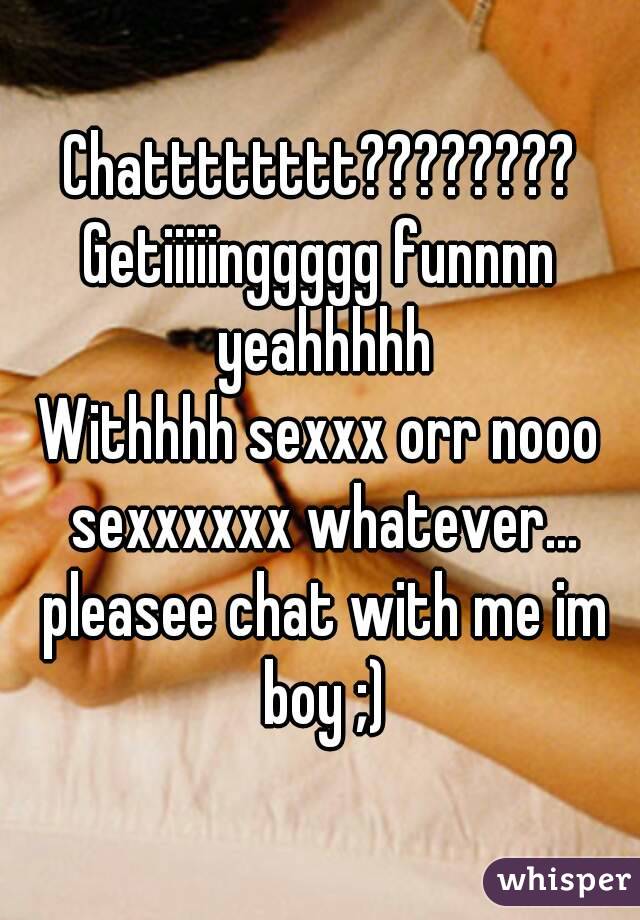 Chatttttttt????????
Getiiiiinggggg funnnn yeahhhhh
Withhhh sexxx orr nooo sexxxxxx whatever... pleasee chat with me im boy ;)