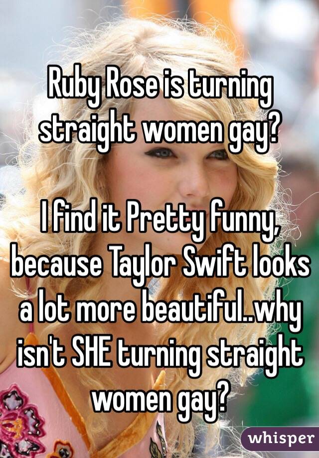 Ruby Rose is turning straight women gay? 

I find it Pretty funny, because Taylor Swift looks a lot more beautiful..why isn't SHE turning straight women gay? 