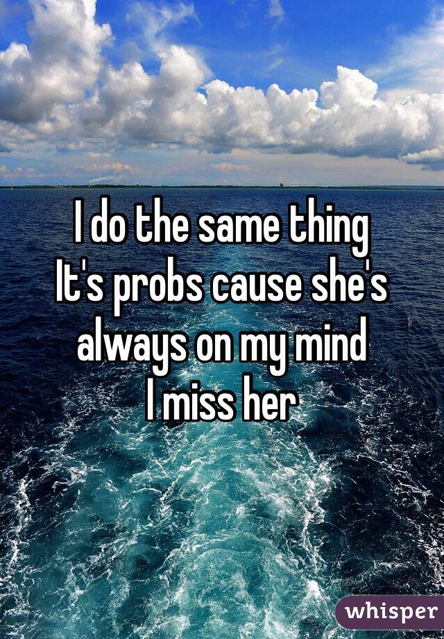 I do the same thing 
It's probs cause she's always on my mind 
I miss her 