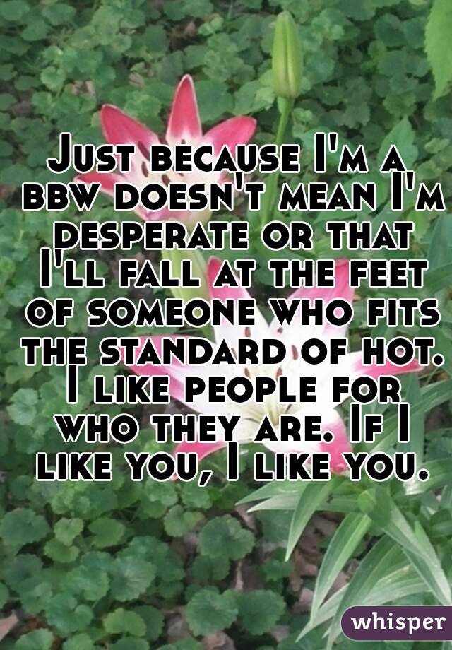 Just because I'm a bbw doesn't mean I'm desperate or that I'll fall at the feet of someone who fits the standard of hot. I like people for who they are. If I like you, I like you.