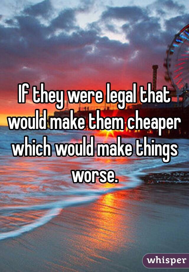 If they were legal that would make them cheaper which would make things worse.