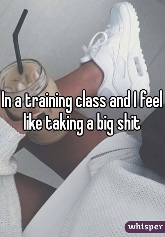 In a training class and I feel like taking a big shit 