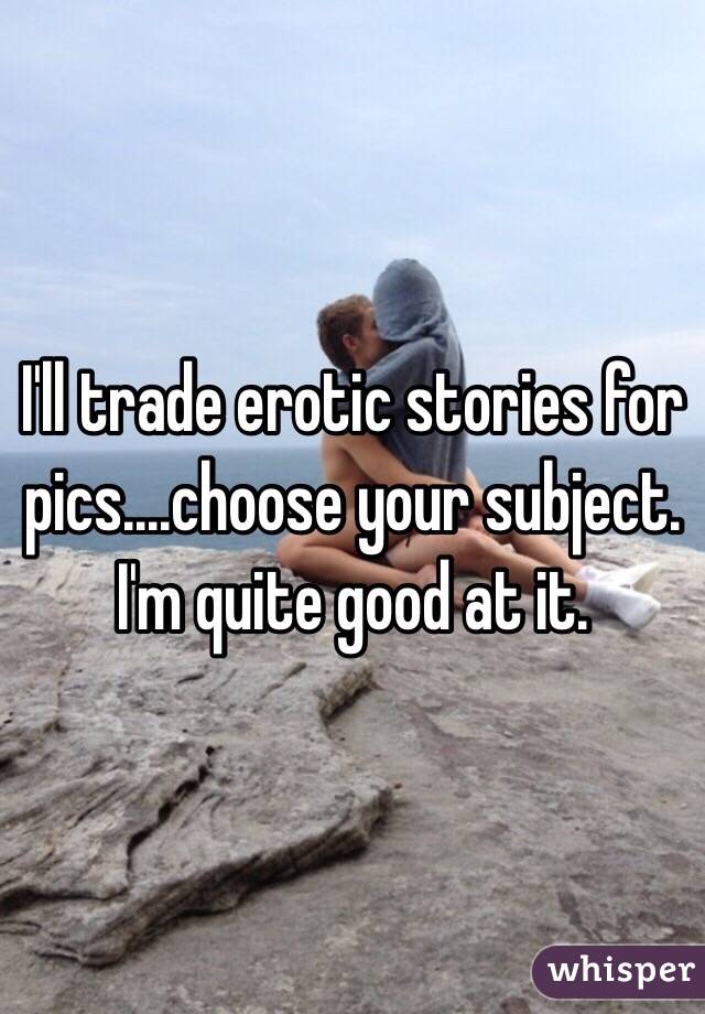 I'll trade erotic stories for pics....choose your subject. I'm quite good at it.