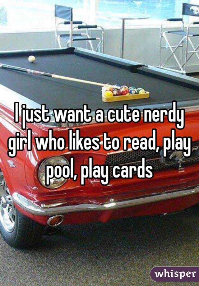 I just want a cute nerdy girl who likes to read, play pool, play cards