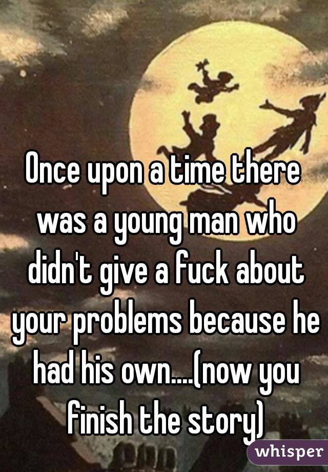 Once upon a time there was a young man who didn't give a fuck about your problems because he had his own....(now you finish the story)