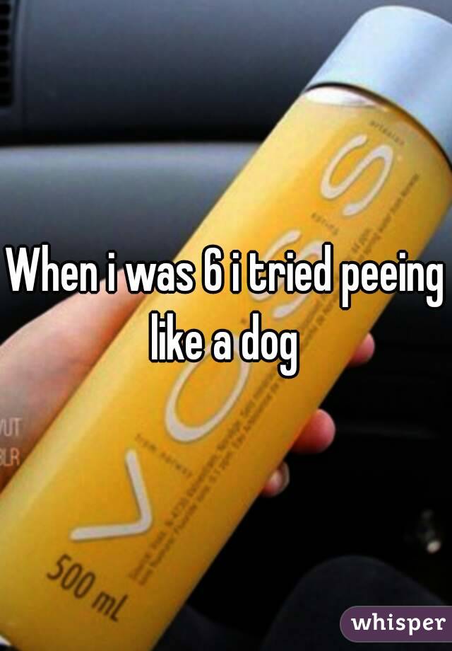 When i was 6 i tried peeing like a dog 