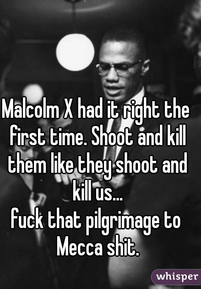 Malcolm X had it right the first time. Shoot and kill them like they shoot and kill us...
fuck that pilgrimage to Mecca shit.