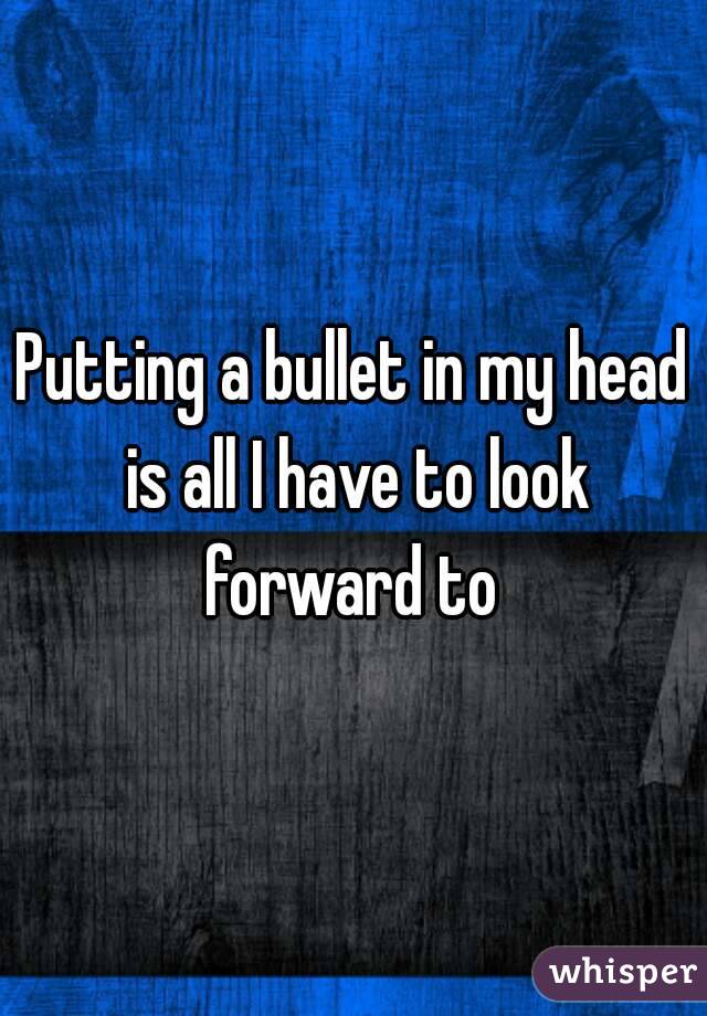 Putting a bullet in my head is all I have to look forward to 